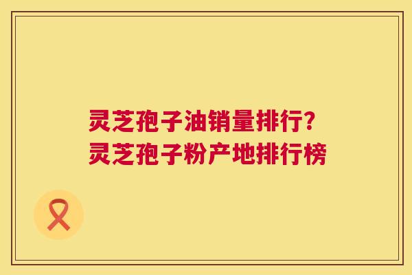 灵芝孢子油销量排行?灵芝孢子粉产地排行榜 第1张 灵芝孢子油销量排行?灵芝孢子粉产地排行榜 第1张