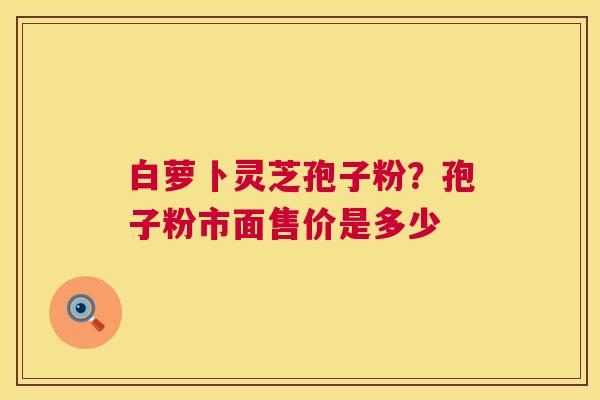 白萝卜灵芝孢子粉?孢子粉市面售价是多少 第1张 白萝卜灵芝孢子粉?孢子粉市面售价是多少 第1张