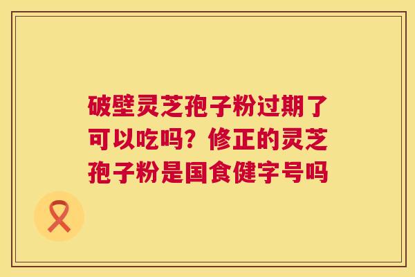 破壁灵芝孢子粉过期了可以吃吗？修正的灵芝孢子粉是国食健字号吗  第1张