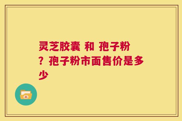 灵芝胶囊 和 孢子粉？孢子粉市面售价是多少  第1张