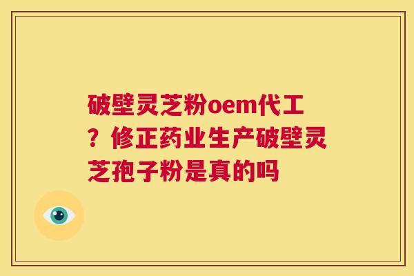 破壁灵芝粉oem代工？修正药业生产破壁灵芝孢子粉是真的吗  第1张