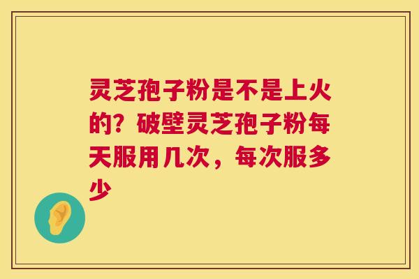 灵芝孢子粉是不是上火的？破壁灵芝孢子粉每天服用几次，每次服多少  第1张