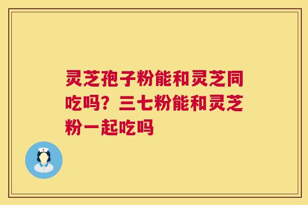 灵芝孢子粉能和灵芝同吃吗？三七粉能和灵芝粉一起吃吗  第1张