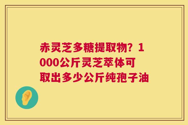 赤灵芝多糖提取物?1000公斤灵芝萃体可取出多少公斤纯孢子油 第1张 赤灵芝多糖提取物?1000公斤灵芝萃体可取出多少公斤纯孢子油 第1张