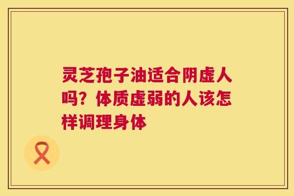 灵芝孢子油适合阴虚人吗?体质虚弱的人该怎样调理身体 第1张 灵芝孢子油适合阴虚人吗?体质虚弱的人该怎样调理身体 第1张
