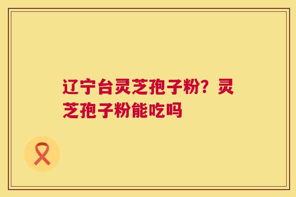 辽宁台灵芝孢子粉？灵芝孢子粉能吃吗  第1张