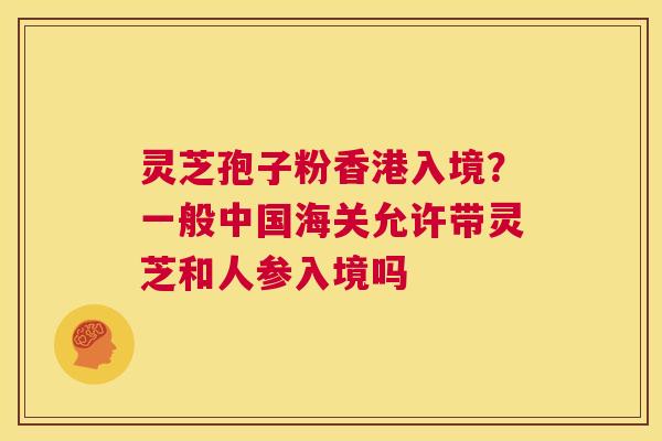 灵芝孢子粉香港入境？一般中国海关允许带灵芝和人参入境吗  第1张