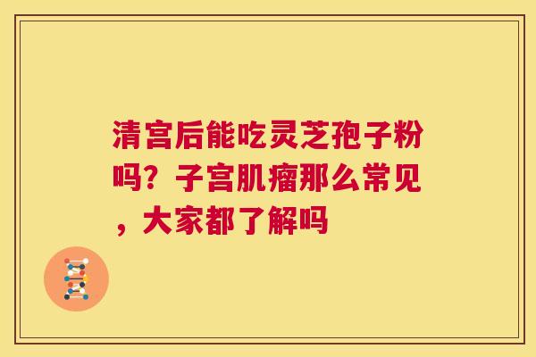 清宫后能吃灵芝孢子粉吗?子宫肌瘤那么常见,大家都了解吗 第1张 清宫后能吃灵芝孢子粉吗?子宫肌瘤那么常见,大家都了解吗 第1张