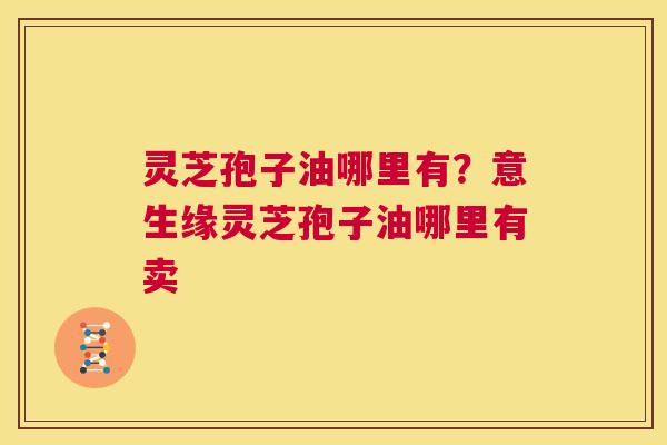 灵芝孢子油哪里有?意生缘灵芝孢子油哪里有卖 第1张 灵芝孢子油哪里有?意生缘灵芝孢子油哪里有卖 第1张