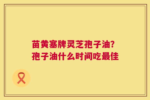 苗黄塞牌灵芝孢子油?孢子油什么时间吃最佳 第1张 苗黄塞牌灵芝孢子油?孢子油什么时间吃最佳 第1张