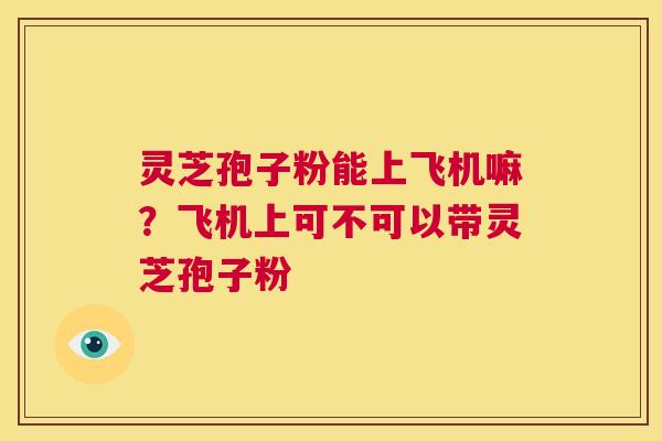 灵芝孢子粉能上飞机嘛?飞机上可不可以带灵芝孢子粉 第1张 灵芝孢子粉能上飞机嘛?飞机上可不可以带灵芝孢子粉 第1张