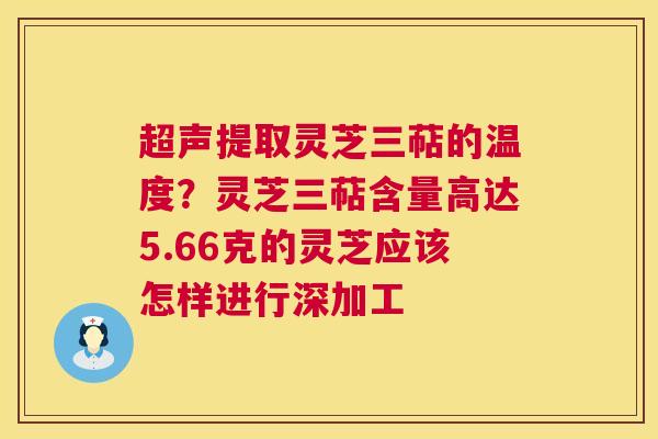 超声提取灵芝三萜的温度?灵芝三萜含量高达5.66克的灵芝应该怎样进行深加工 第1张 超声提取灵芝三萜的温度?灵芝三萜含量高达5.66克的灵芝应该怎样进行深加工 第1张