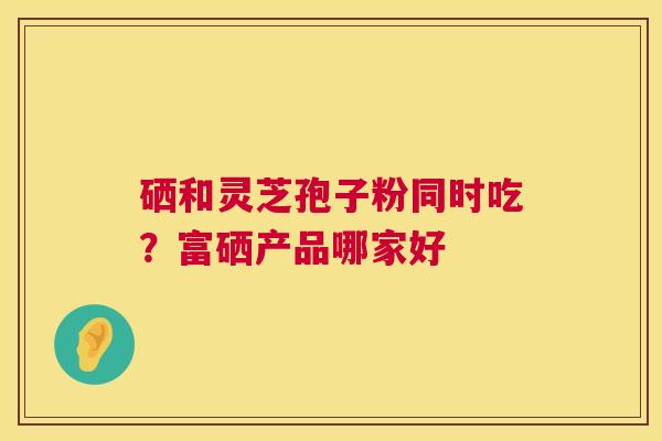 硒和灵芝孢子粉同时吃?富硒产品哪家好 第1张 硒和灵芝孢子粉同时吃?富硒产品哪家好 第1张