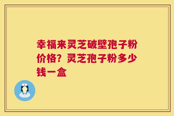 幸福来灵芝破壁孢子粉价格？灵芝孢子粉多少钱一盒  第1张