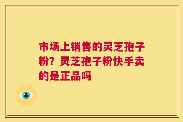 市场上销售的灵芝孢子粉?灵芝孢子粉快手卖的是正品吗 第1张 市场上销售的灵芝孢子粉?灵芝孢子粉快手卖的是正品吗 第1张