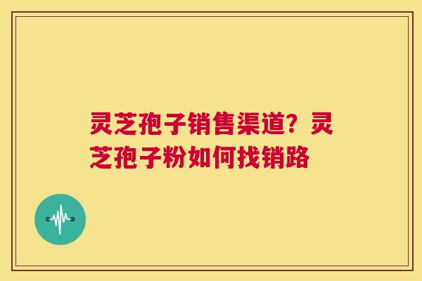 灵芝孢子销售渠道?灵芝孢子粉如何找销路 第1张 灵芝孢子销售渠道?灵芝孢子粉如何找销路 第1张