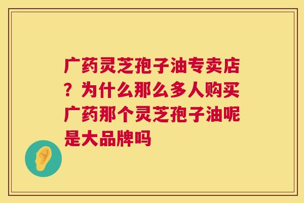 广药灵芝孢子油专卖店?为什么那么多人购买广药那个灵芝孢子油呢是大品牌吗 第1张 广药灵芝孢子油专卖店?为什么那么多人购买广药那个灵芝孢子油呢是大品牌吗 第1张