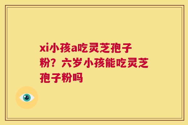xi小孩a吃灵芝孢子粉？六岁小孩能吃灵芝孢子粉吗  第1张