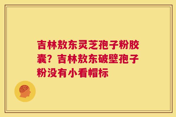 吉林敖东灵芝孢子粉胶囊？吉林敖东破壁孢子粉没有小看帽标  第1张