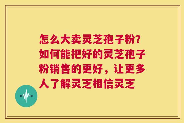 怎么大卖灵芝孢子粉?如何能把好的灵芝孢子粉销售的更好,让更多人了解灵芝相信灵芝 第1张 怎么大卖灵芝孢子粉?如何能把好的灵芝孢子粉销售的更好,让更多人了解灵芝相信灵芝 第1张