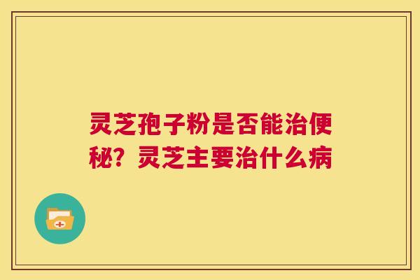 灵芝孢子粉是否能治便秘?灵芝主要治什么病 第1张 灵芝孢子粉是否能治便秘?灵芝主要治什么病 第1张