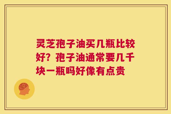 灵芝孢子油买几瓶比较好?孢子油通常要几千块一瓶吗好像有点贵 第1张 灵芝孢子油买几瓶比较好?孢子油通常要几千块一瓶吗好像有点贵 第1张