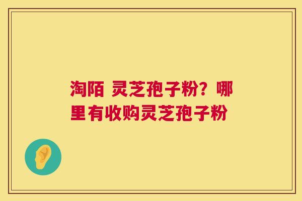 淘陌 灵芝孢子粉？哪里有收购灵芝孢子粉  第1张