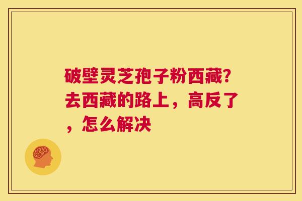 破壁灵芝孢子粉西藏?去西藏的路上,高反了,怎么解决 第1张 破壁灵芝孢子粉西藏?去西藏的路上,高反了,怎么解决 第1张