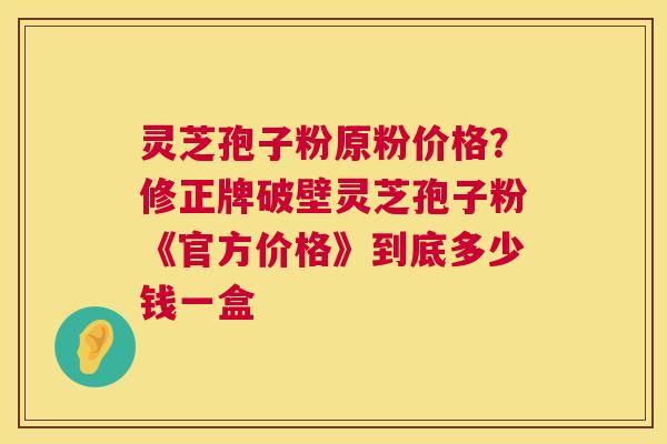 灵芝孢子粉原粉价格？修正牌破壁灵芝孢子粉《官方价格》到底多少钱一盒  第1张
