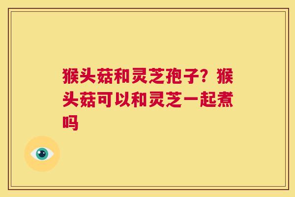 猴头菇和灵芝孢子?猴头菇可以和灵芝一起煮吗 第1张 猴头菇和灵芝孢子?猴头菇可以和灵芝一起煮吗 第1张