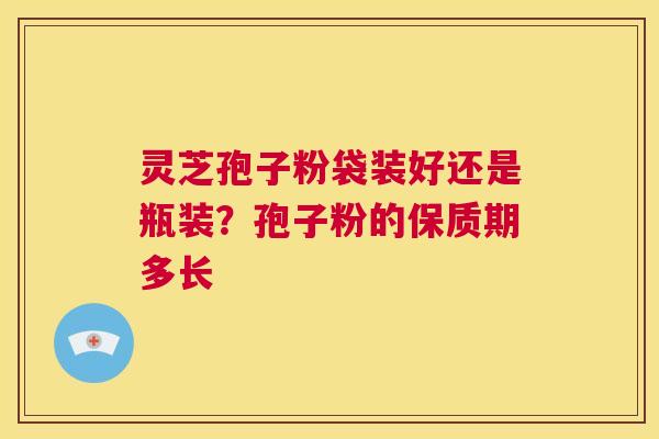 灵芝孢子粉袋装好还是瓶装?孢子粉的保质期多长 第1张 灵芝孢子粉袋装好还是瓶装?孢子粉的保质期多长 第1张