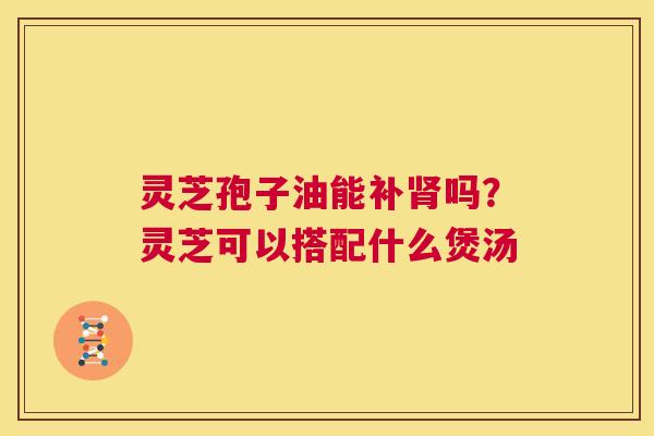 灵芝孢子油能补肾吗?灵芝可以搭配什么煲汤 第1张 灵芝孢子油能补肾吗?灵芝可以搭配什么煲汤 第1张