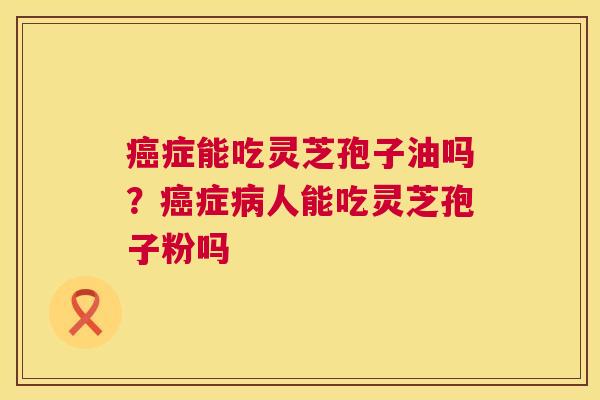 癌症能吃灵芝孢子油吗?癌症病人能吃灵芝孢子粉吗 第1张 癌症能吃灵芝孢子油吗?癌症病人能吃灵芝孢子粉吗 第1张