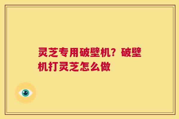 灵芝专用破壁机?破壁机打灵芝怎么做 第1张 灵芝专用破壁机?破壁机打灵芝怎么做 第1张