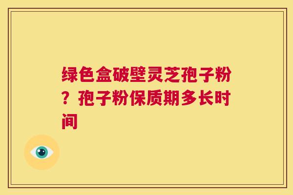 绿色盒破壁灵芝孢子粉?孢子粉保质期多长时间 第1张 绿色盒破壁灵芝孢子粉?孢子粉保质期多长时间 第1张