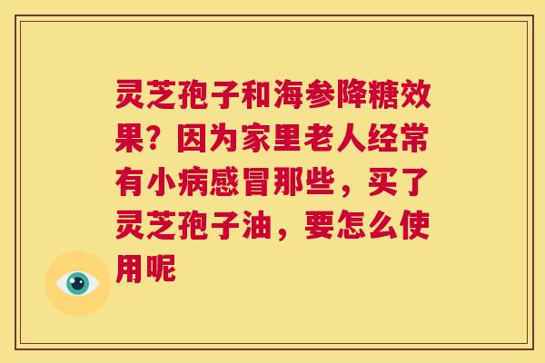 灵芝孢子和海参降糖效果?因为家里老人经常有小病感冒那些,买了灵芝孢子油,要怎么使用呢 第1张 灵芝孢子和海参降糖效果?因为家里老人经常有小病感冒那些,买了灵芝孢子油,要怎么使用呢 第1张