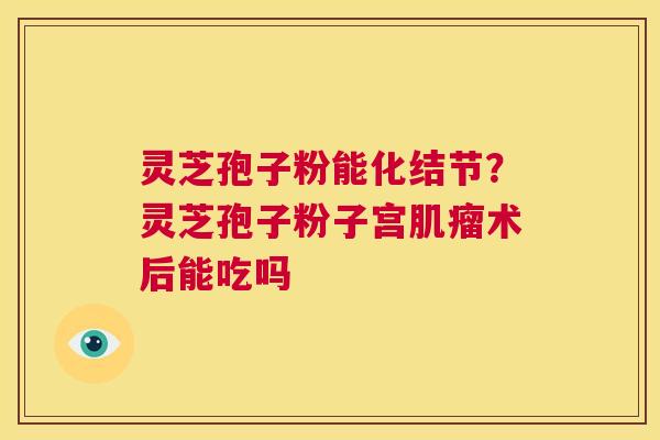 灵芝孢子粉能化结节？灵芝孢子粉子宫肌瘤术后能吃吗  第1张
