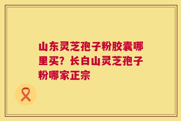 山东灵芝孢子粉胶囊哪里买？长白山灵芝孢子粉哪家正宗  第1张