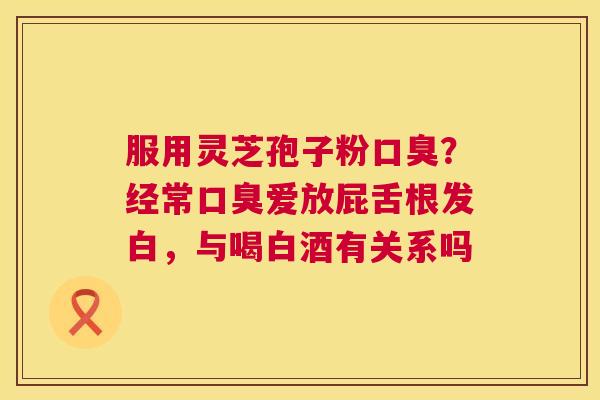 服用灵芝孢子粉口臭?经常口臭爱放屁舌根发白,与喝白酒有关系吗 第1张 服用灵芝孢子粉口臭?经常口臭爱放屁舌根发白,与喝白酒有关系吗 第1张