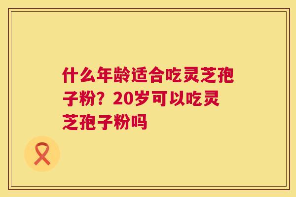 什么年龄适合吃灵芝孢子粉?20岁可以吃灵芝孢子粉吗 第1张 什么年龄适合吃灵芝孢子粉?20岁可以吃灵芝孢子粉吗 第1张