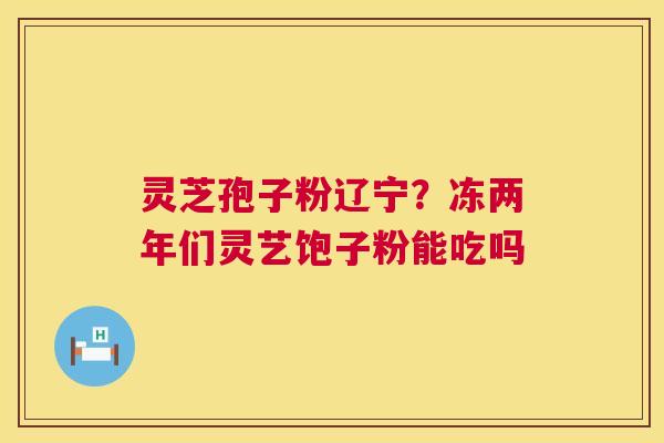 灵芝孢子粉辽宁？冻两年们灵艺饱子粉能吃吗  第1张