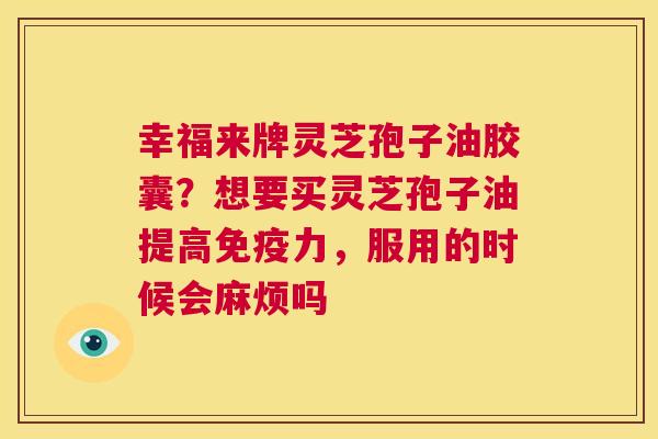 幸福来牌灵芝孢子油胶囊?想要买灵芝孢子油提高免疫力,服用的时候会麻烦吗 第1张 幸福来牌灵芝孢子油胶囊?想要买灵芝孢子油提高免疫力,服用的时候会麻烦吗 第1张