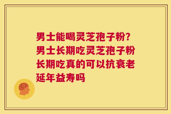 男士能喝灵芝孢子粉？男士长期吃灵芝孢子粉长期吃真的可以抗衰老延年益寿吗  第1张