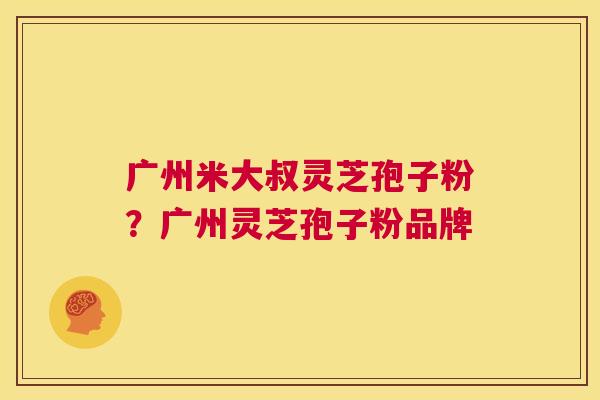 广州米大叔灵芝孢子粉?广州灵芝孢子粉品牌 第1张 广州米大叔灵芝孢子粉?广州灵芝孢子粉品牌 第1张