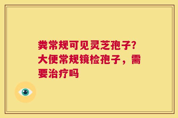 粪常规可见灵芝孢子?大便常规镜检孢子,需要治疗吗 第1张 粪常规可见灵芝孢子?大便常规镜检孢子,需要治疗吗 第1张