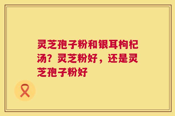 灵芝孢子粉和银耳枸杞汤?灵芝粉好,还是灵芝孢子粉好 第1张 灵芝孢子粉和银耳枸杞汤?灵芝粉好,还是灵芝孢子粉好 第1张