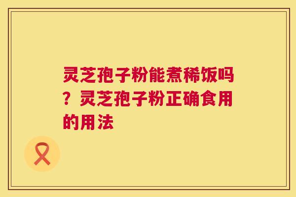灵芝孢子粉能煮稀饭吗?灵芝孢子粉正确食用的用法 第1张 灵芝孢子粉能煮稀饭吗?灵芝孢子粉正确食用的用法 第1张