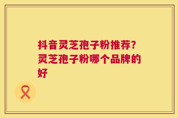 抖音灵芝孢子粉推荐？灵芝孢子粉哪个品牌的好  第1张