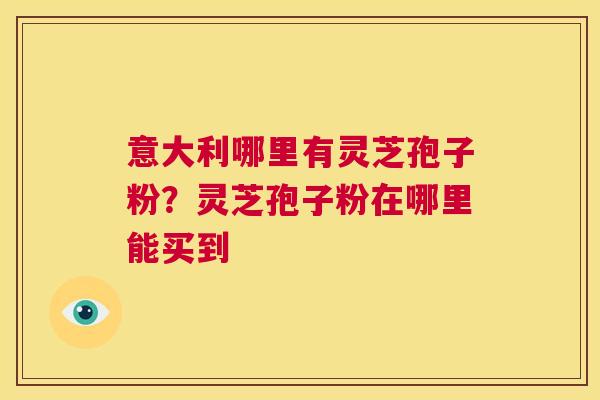 意大利哪里有灵芝孢子粉？灵芝孢子粉在哪里能买到  第1张