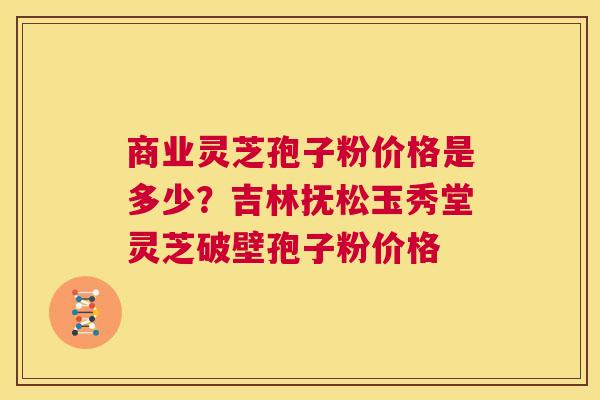 商业灵芝孢子粉价格是多少?吉林抚松玉秀堂灵芝破壁孢子粉价格 第1张 商业灵芝孢子粉价格是多少?吉林抚松玉秀堂灵芝破壁孢子粉价格 第1张